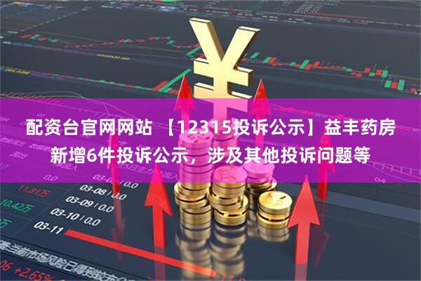 配资台官网网站 【12315投诉公示】益丰药房新增6件投诉公示，涉及其他投诉问题等