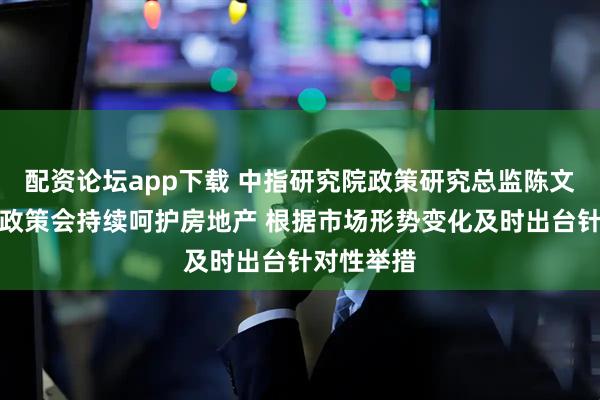 配资论坛app下载 中指研究院政策研究总监陈文静：预计政策会持续呵护房地产 根据市场形势变化及时出台针对性举措