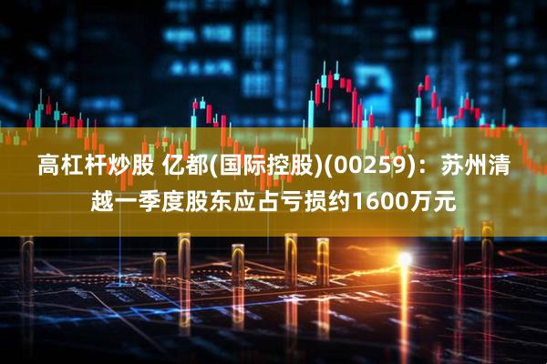 高杠杆炒股 亿都(国际控股)(00259)：苏州清越一季度股东应占亏损约1600万元
