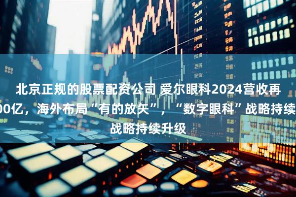 北京正规的股票配资公司 爱尔眼科2024营收再破200亿，海外布局“有的放矢”，“数字眼科”战略持续升级
