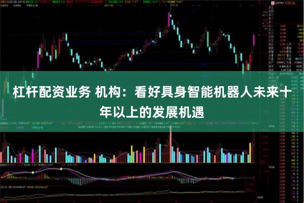 杠杆配资业务 机构：看好具身智能机器人未来十年以上的发展机遇