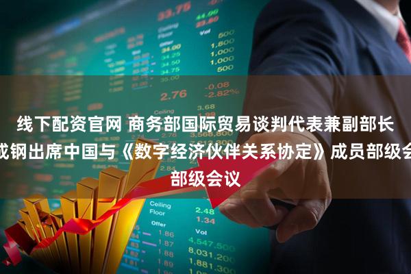 线下配资官网 商务部国际贸易谈判代表兼副部长李成钢出席中国与《数字经济伙伴关系协定》成员部级会议