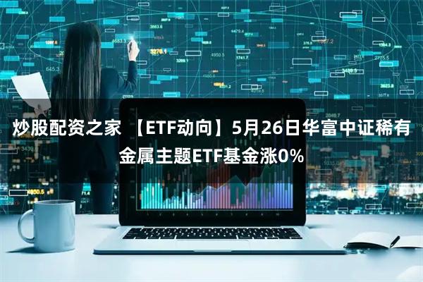 炒股配资之家 【ETF动向】5月26日华富中证稀有金属主题ETF基金涨0%