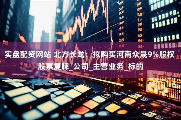 实盘配资网站 北方长龙：拟购买河南众晟9%股权 股票复牌_公司_主营业务_标的