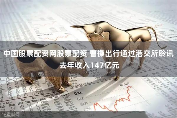中国股票配资网股票配资 曹操出行通过港交所聆讯 去年收入147亿元