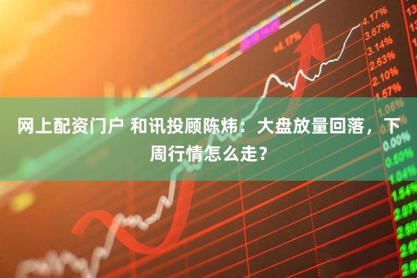 网上配资门户 和讯投顾陈炜：大盘放量回落，下周行情怎么走？