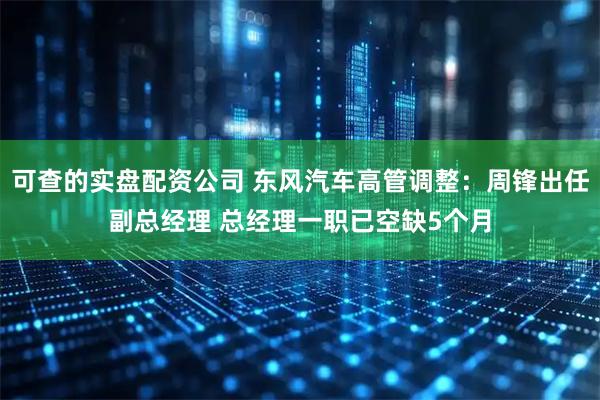 可查的实盘配资公司 东风汽车高管调整：周锋出任副总经理 总经理一职已空缺5个月