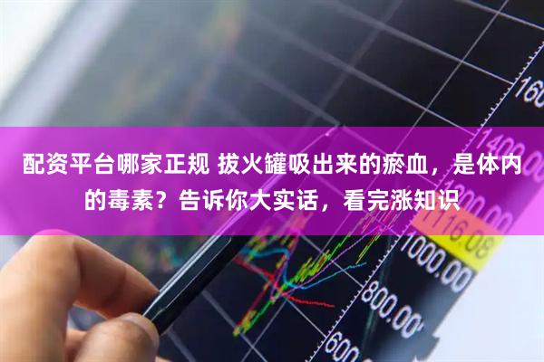配资平台哪家正规 拔火罐吸出来的瘀血，是体内的毒素？告诉你大实话，看完涨知识