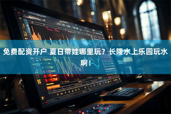 免费配资开户 夏日带娃哪里玩？长隆水上乐园玩水啊！