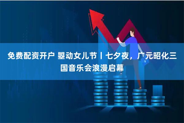 免费配资开户 曌动女儿节丨七夕夜，广元昭化三国音乐会浪漫启幕