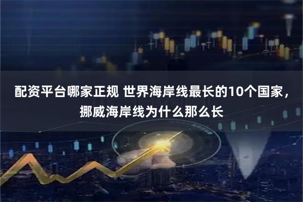 配资平台哪家正规 世界海岸线最长的10个国家，挪威海岸线为什么那么长