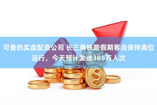 可查的实盘配资公司 长三角铁路假期客流保持高位运行，今天预计发送385万人次