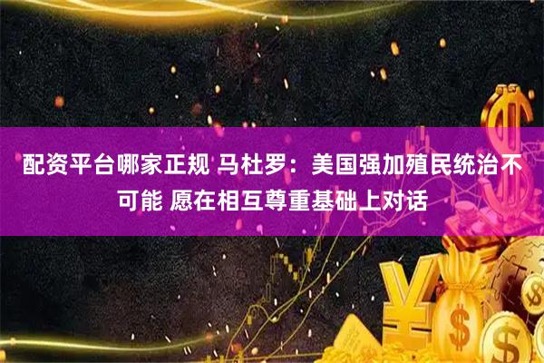 配资平台哪家正规 马杜罗：美国强加殖民统治不可能 愿在相互尊重基础上对话