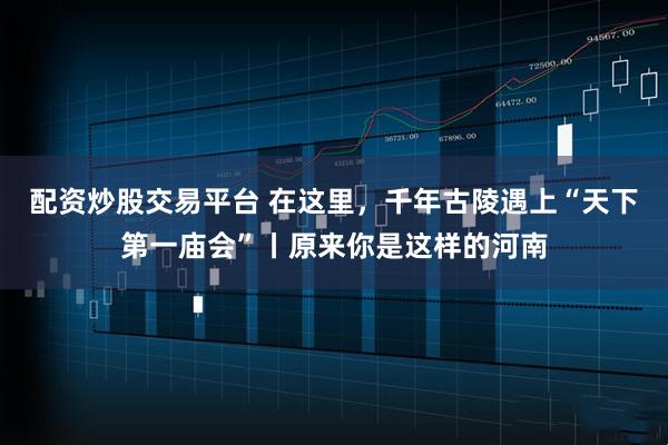 配资炒股交易平台 在这里，千年古陵遇上“天下第一庙会”丨原来你是这样的河南