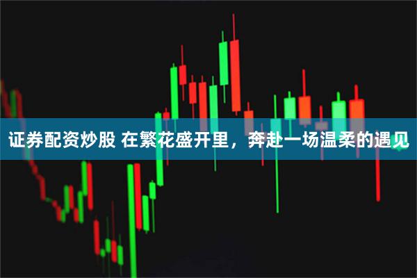 证券配资炒股 在繁花盛开里，奔赴一场温柔的遇见