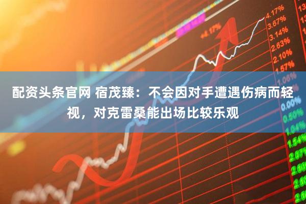 配资头条官网 宿茂臻：不会因对手遭遇伤病而轻视，对克雷桑能出场比较乐观