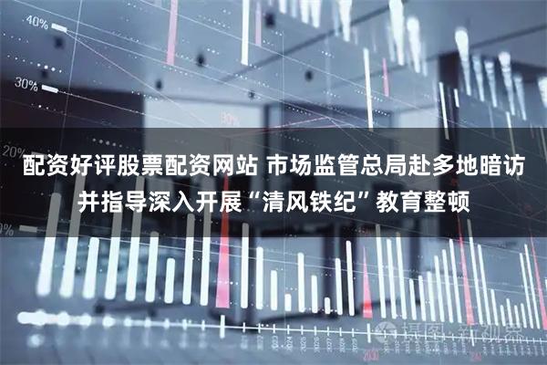 配资好评股票配资网站 市场监管总局赴多地暗访并指导深入开展“清风铁纪”教育整顿