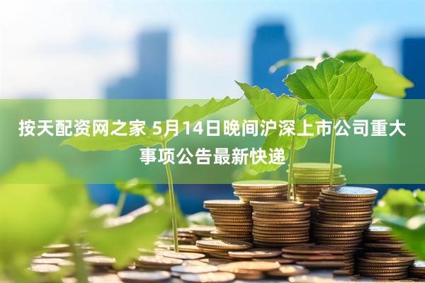 按天配资网之家 5月14日晚间沪深上市公司重大事项公告最新快递