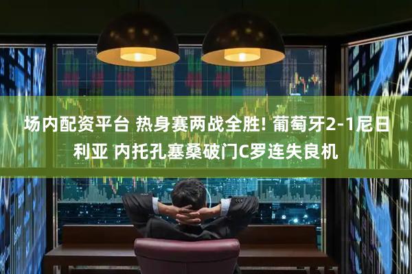 场内配资平台 热身赛两战全胜! 葡萄牙2-1尼日利亚 内托孔塞桑破门C罗连失良机