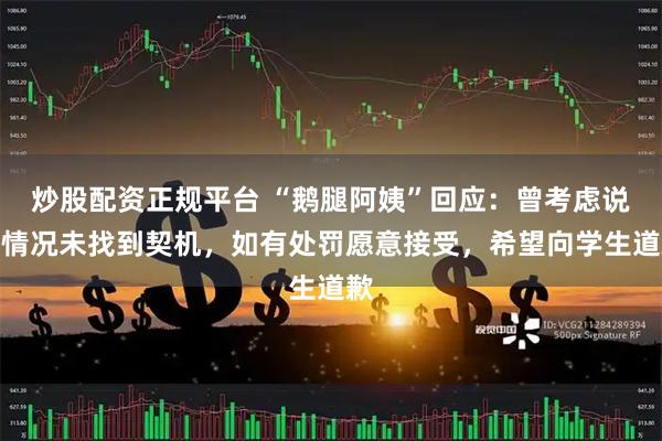 炒股配资正规平台 “鹅腿阿姨”回应：曾考虑说明情况未找到契机，如有处罚愿意接受，希望向学生道歉