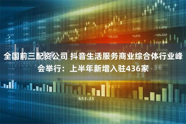 全国前三配资公司 抖音生活服务商业综合体行业峰会举行：上半年新增入驻436家