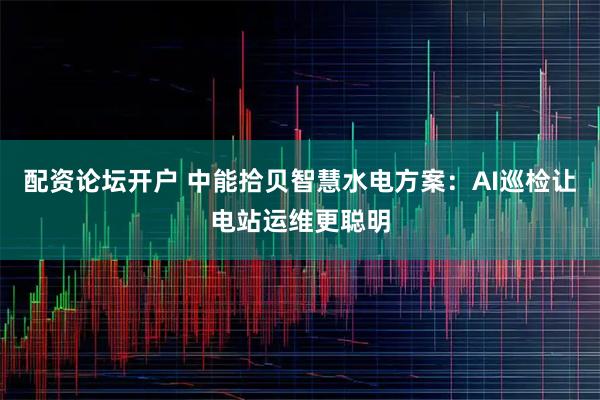 配资论坛开户 中能拾贝智慧水电方案：AI巡检让电站运维更聪明