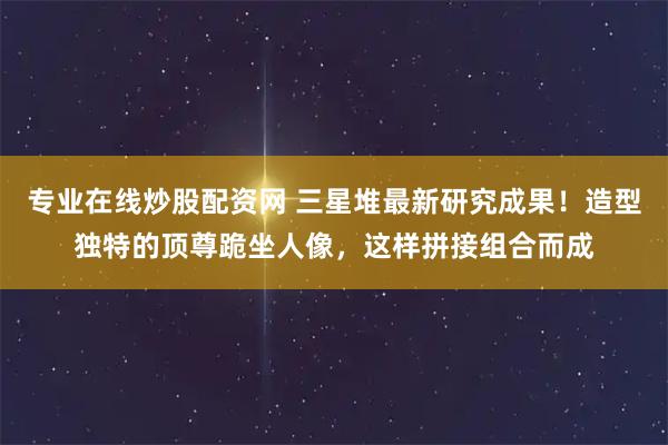 专业在线炒股配资网 三星堆最新研究成果！造型独特的顶尊跪坐人像，这样拼接组合而成