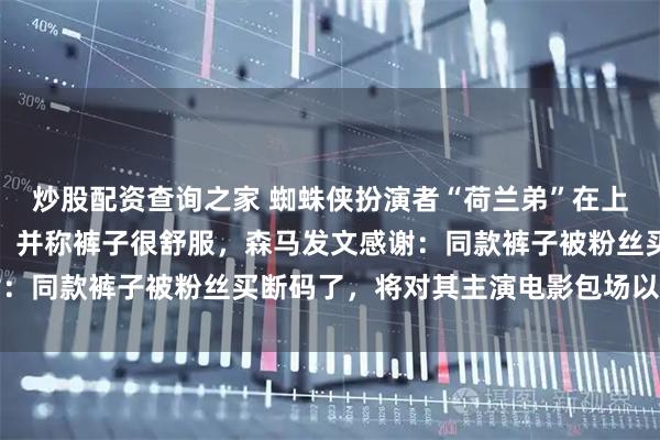 炒股配资查询之家 蜘蛛侠扮演者“荷兰弟”在上海热到买森马短裤换上，并称裤子很舒服，森马发文感谢：同款裤子被粉丝买断码了，将对其主演电影包场以表感谢