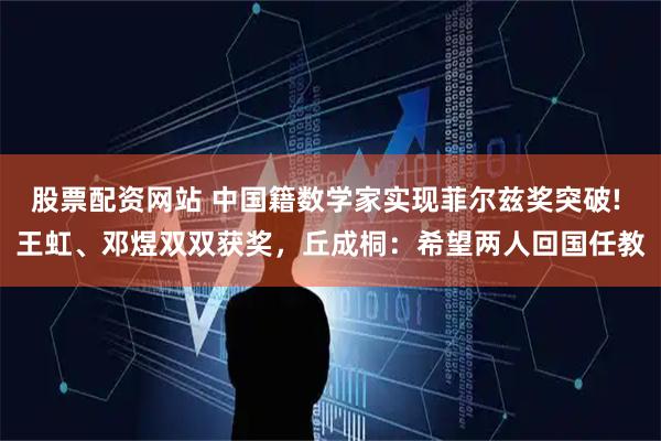 股票配资网站 中国籍数学家实现菲尔兹奖突破! 王虹、邓煜双双获奖,丘成桐:希望两人回国任教